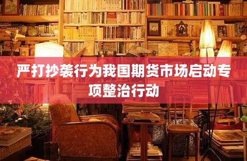 严打抄袭行为我国期货市场启动专项整治行动