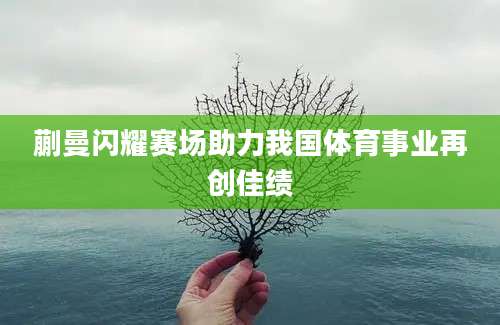 蒯曼闪耀赛场助力我国体育事业再创佳绩