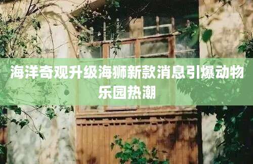 海洋奇观升级海狮新款消息引爆动物乐园热潮