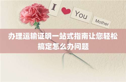 办理运输证明一站式指南让您轻松搞定怎么办问题