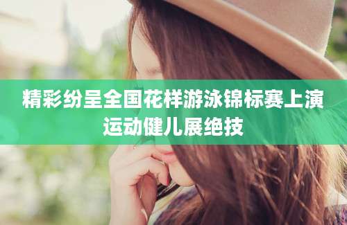 精彩纷呈全国花样游泳锦标赛上演运动健儿展绝技