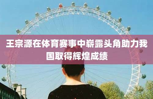 王宗源在体育赛事中崭露头角助力我国取得辉煌成绩