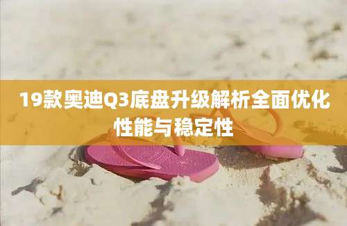 19款奥迪Q3底盘升级解析全面优化性能与稳定性