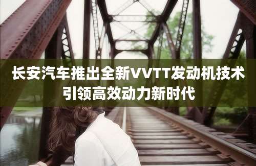 长安汽车推出全新VVTT发动机技术引领高效动力新时代