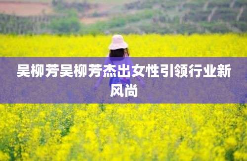 吴柳芳吴柳芳杰出女性引领行业新风尚