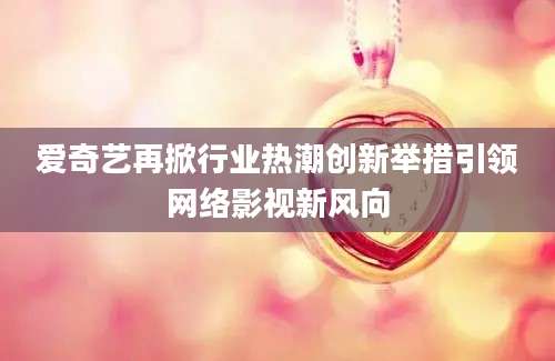 爱奇艺再掀行业热潮创新举措引领网络影视新风向