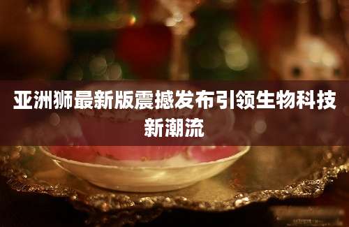亚洲狮最新版震撼发布引领生物科技新潮流
