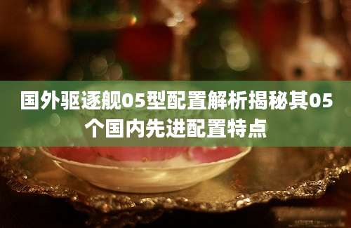国外驱逐舰05型配置解析揭秘其05个国内先进配置特点