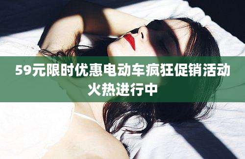 59元限时优惠电动车疯狂促销活动火热进行中