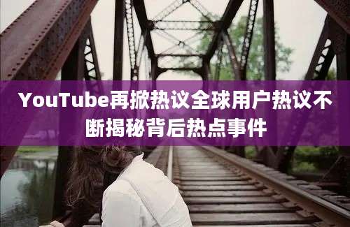 YouTube再掀热议全球用户热议不断揭秘背后热点事件