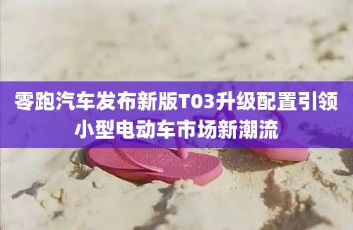 零跑汽车发布新版T03升级配置引领小型电动车市场新潮流