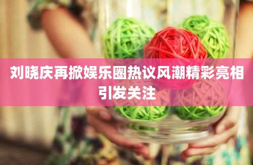 刘晓庆再掀娱乐圈热议风潮精彩亮相引发关注