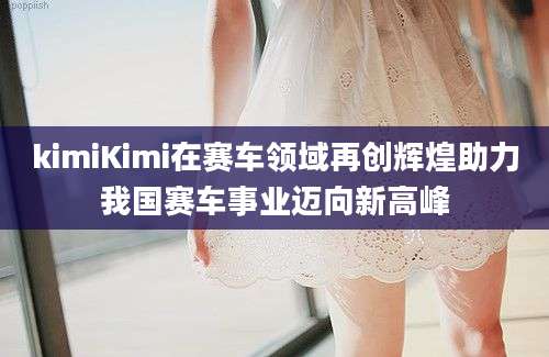 kimiKimi在赛车领域再创辉煌助力我国赛车事业迈向新高峰