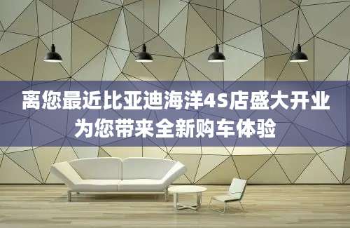 离您最近比亚迪海洋4S店盛大开业为您带来全新购车体验