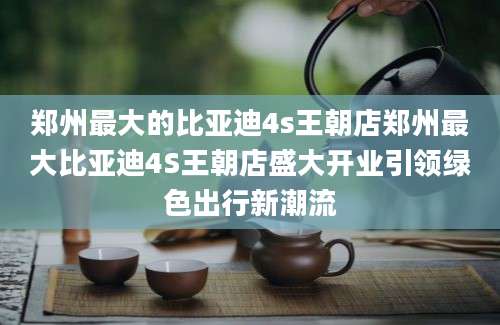 郑州最大的比亚迪4s王朝店郑州最大比亚迪4S王朝店盛大开业引领绿色出行新潮流