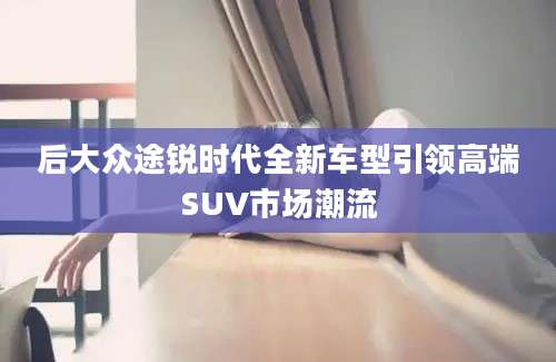 后大众途锐时代全新车型引领高端SUV市场潮流