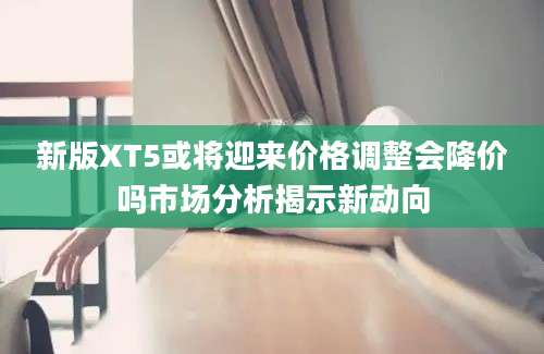 新版XT5或将迎来价格调整会降价吗市场分析揭示新动向