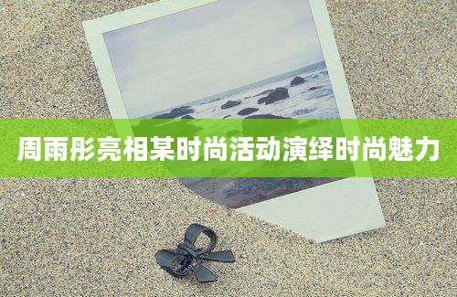 周雨彤亮相某时尚活动演绎时尚魅力