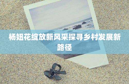 杨妞花绽放新风采探寻乡村发展新路径