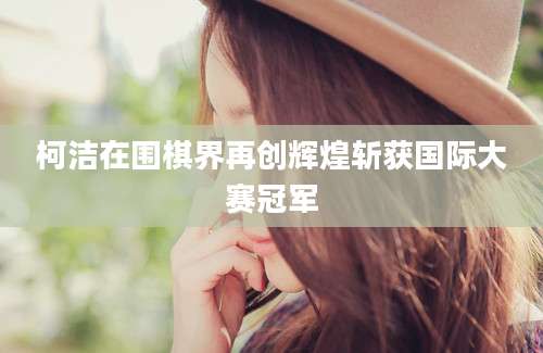 柯洁在围棋界再创辉煌斩获国际大赛冠军