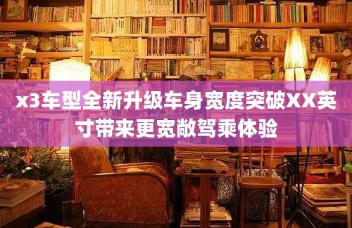 x3车型全新升级车身宽度突破XX英寸带来更宽敞驾乘体验