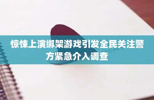 惊悚上演绑架游戏引发全民关注警方紧急介入调查