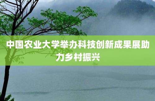 中国农业大学举办科技创新成果展助力乡村振兴