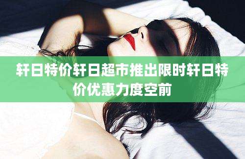轩日特价轩日超市推出限时轩日特价优惠力度空前