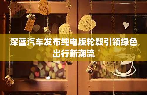 深蓝汽车发布纯电版轮毂引领绿色出行新潮流