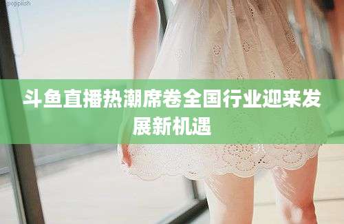 斗鱼直播热潮席卷全国行业迎来发展新机遇