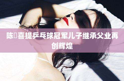 陈玘喜提乒乓球冠军儿子继承父业再创辉煌