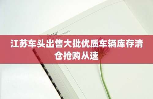 江苏车头出售大批优质车辆库存清仓抢购从速
