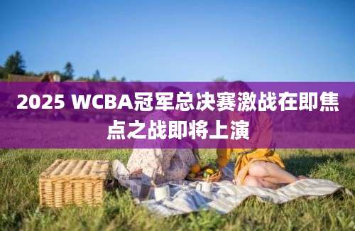 2025 WCBA冠军总决赛激战在即焦点之战即将上演