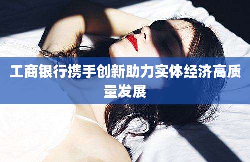 工商银行携手创新助力实体经济高质量发展