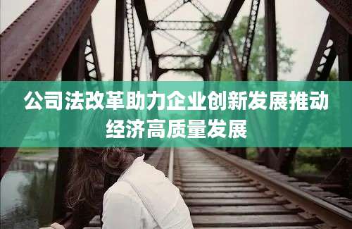 公司法改革助力企业创新发展推动经济高质量发展