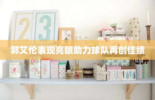 郭艾伦表现亮眼助力球队再创佳绩
