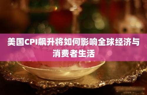 美国CPI飙升将如何影响全球经济与消费者生活