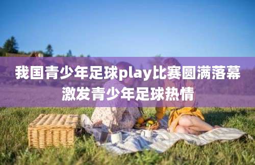 我国青少年足球play比赛圆满落幕激发青少年足球热情