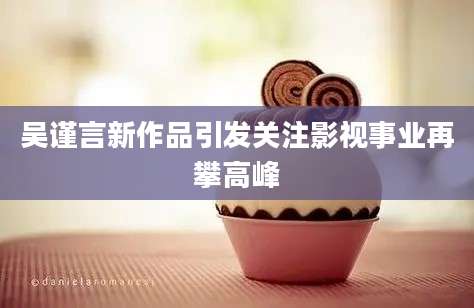 吴谨言新作品引发关注影视事业再攀高峰