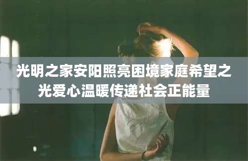 光明之家安阳照亮困境家庭希望之光爱心温暖传递社会正能量