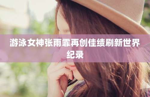 游泳女神张雨霏再创佳绩刷新世界纪录