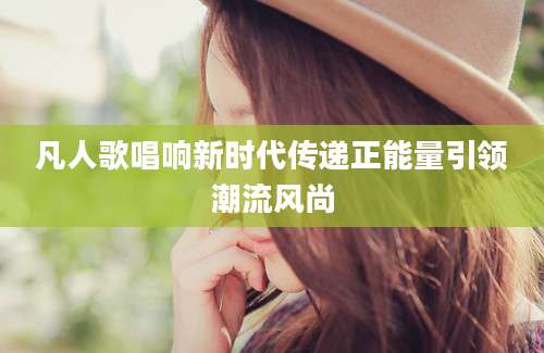 凡人歌唱响新时代传递正能量引领潮流风尚