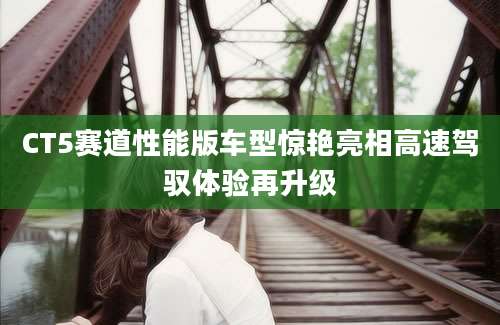 CT5赛道性能版车型惊艳亮相高速驾驭体验再升级