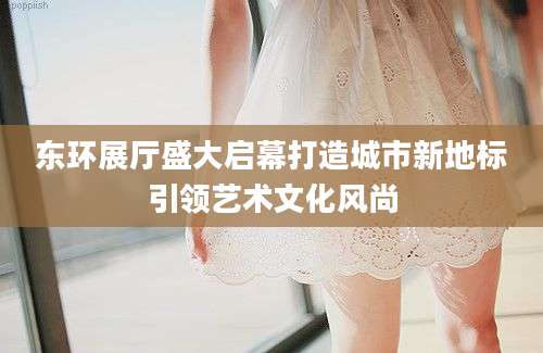 东环展厅盛大启幕打造城市新地标引领艺术文化风尚