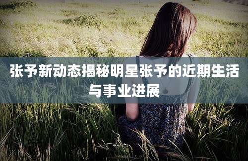 张予新动态揭秘明星张予的近期生活与事业进展