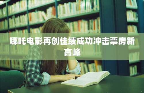 哪吒电影再创佳绩成功冲击票房新高峰