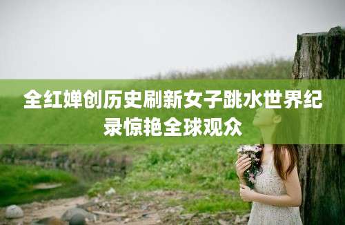 全红婵创历史刷新女子跳水世界纪录惊艳全球观众