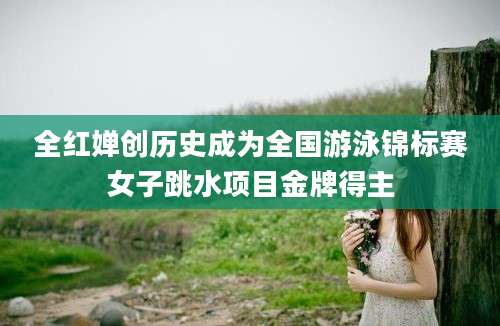 全红婵创历史成为全国游泳锦标赛女子跳水项目金牌得主