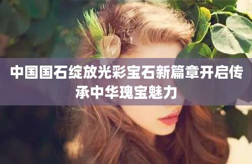 中国国石绽放光彩宝石新篇章开启传承中华瑰宝魅力