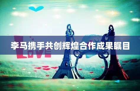 李马携手共创辉煌合作成果瞩目